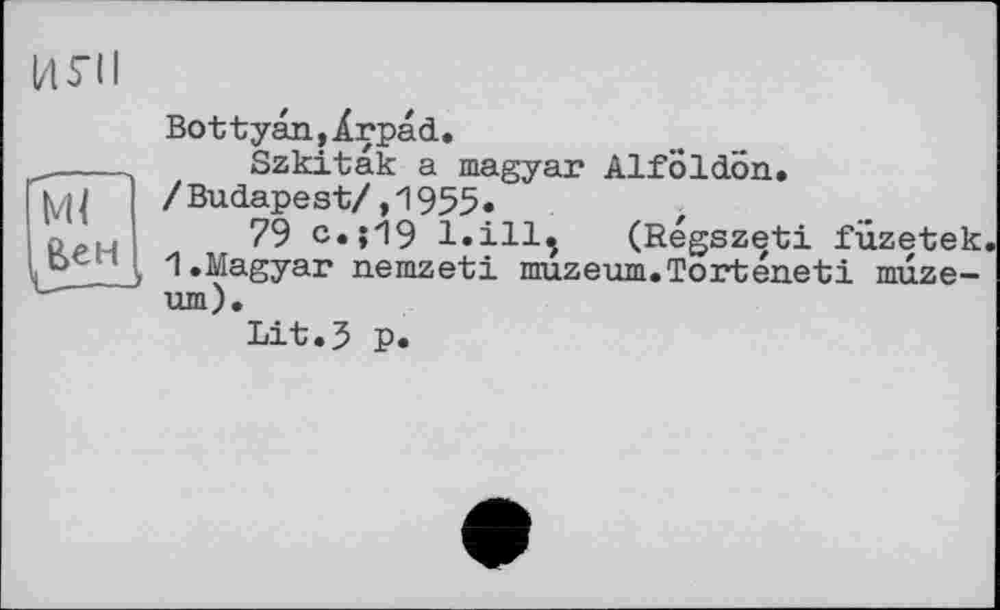 ﻿І/l S’il
Ml
Є>ен
Bottyan,Ärpad.
Szkitak a magyar Alfoldön, /Budapest/,1955.
79 с.;И9 l.ill, (Regszeti füzetek. 1.Magyar nemzeti muzeum.Torteneti muze-um).
Lit.3 P«